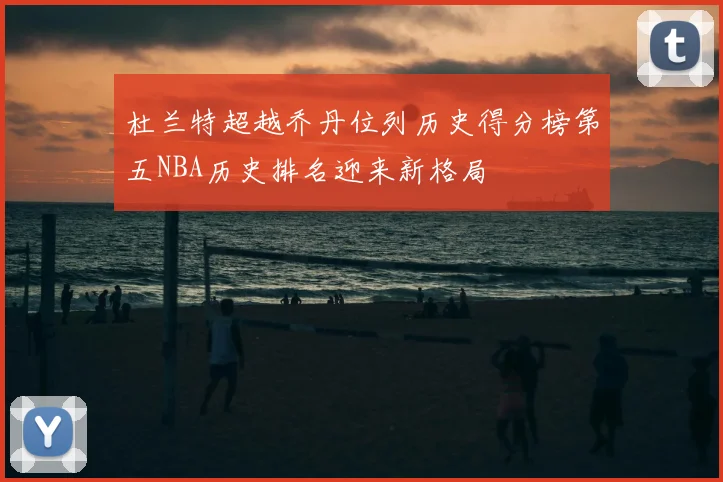 杜兰特超越乔丹位列历史得分榜第五NBA历史排名迎来新格局