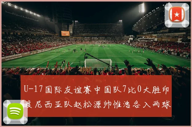 U-17国际友谊赛中国队7比0大胜印度尼西亚队赵松源帅惟浩各入两球