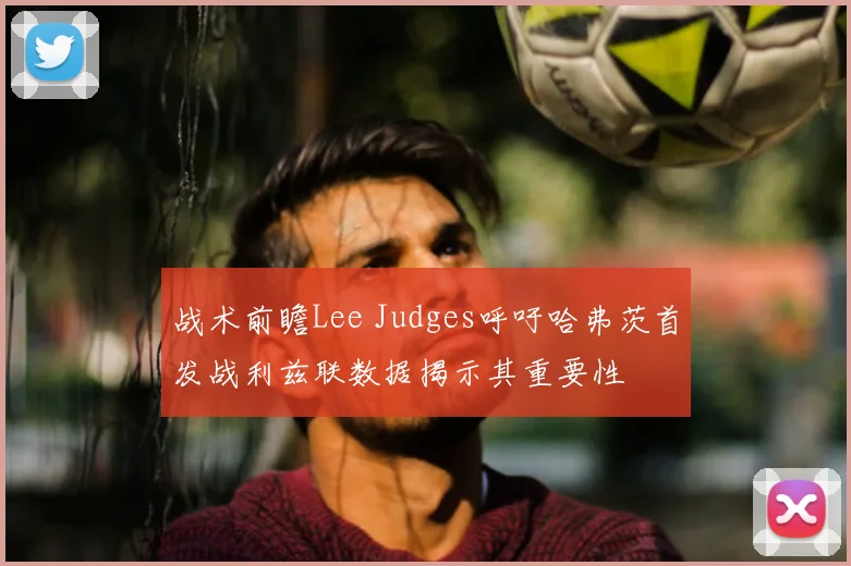 战术前瞻Lee Judges呼吁哈弗茨首发战利兹联数据揭示其重要性