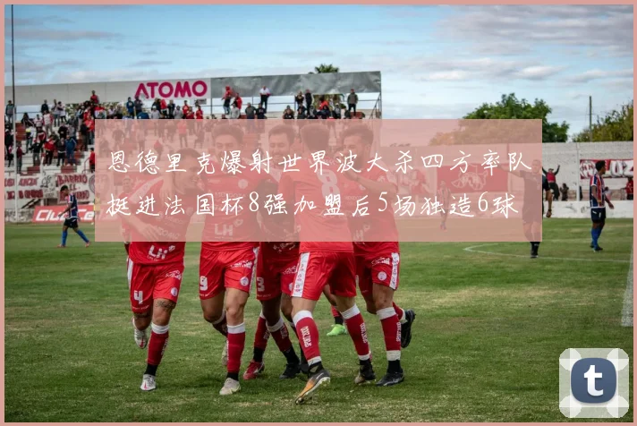 恩德里克爆射世界波大杀四方率队挺进法国杯8强加盟后5场独造6球