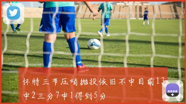 怀特三节压哨抛投依旧不中目前13中2三分7中1得到5分