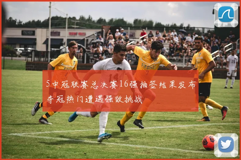 5中冠联赛总决赛16强抽签结果发布夺冠热门遭遇强敌挑战