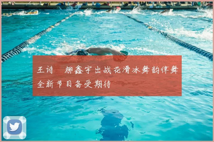 王诗玥柳鑫宇出战花滑冰舞韵律舞全新节目备受期待