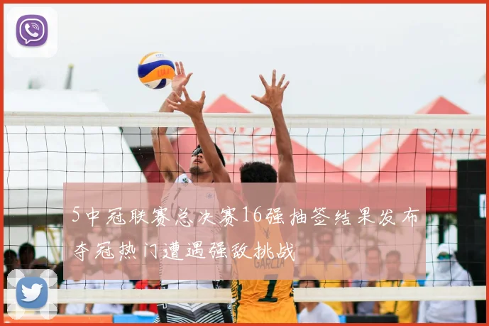 5中冠联赛总决赛16强抽签结果发布夺冠热门遭遇强敌挑战